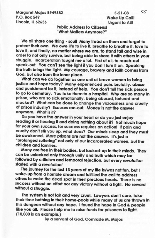 Margaret Majos B#49682 5-21-03 s P.0. Box 549 Wake Up Call Lincoln, IL 62656 Urgent fo Alll Public Address fo Citizens! “What Matters Anymore?” We all share one thing - soull Many fread on them and forget fo profect thelr own. We owe life fo live If, breathe fo breathe it love fo love it, and finally, no matter where we are, fo stand tall and wise in order fo not only survive, but being able fo share it with others in your siruggle. Incarceration faught me a lot. First of all, fo reach-out speak-out. You can’t see the light if you don’t tumn it on. Speaking the truth brings the light. My courage, bravery and faith comes from God, but also from the inner place. What can we do fogether as one unit of brave women o bring justice and hope today? Many experienced pain, brutality, abuse and punishment for i, instead of help. You don’tfell the sick person 1o go fo cemetary. You fake them fo a hospital. Why are so many in prison, who are 50 sick emotionally, being abused, tortured and mocked? What can be done fo change the viciousness and cruelty of prison indusiry? Excuses ran-out. Money s not the answer anymore. What s if? Do you have the answer in your heart or do you just enjoy reading it or hearing it and doing nothing about if? Not much hope for your own success, for success requires an action! If pain and cruelty don’t stir you up, what does? Our minds sleep and they must be awakened. More prisons are not the answer. If’s justa “prolonged suffering” not only of our Incarcerated women, but the children and families. Many are free in their bodies, but locked-up in their minds. They can be unlocked only through unlty and truth which may be followed by criticism and temporal rejection, but every revolution started with a revelation! The journey for the last 13 years of my life Is/was not fun, but | woke-up from a horrible dream and fulfiled the call fo address others to wake the dead spot In their precious hearts. There Is no success without an effort nor any victory without a fight. No reward without a struggle. The system is not fair and very cruel. Lawyers don’t care, take their time bathing in their home-pools while many of us are thrown in this dungeon without any hope. | found the hope in God & people like you all. Please help me to raise funds for prisoners fo fight. (10,000 is an example.) By a servant of God, Comrade M. Majos